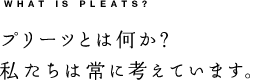 WHAT IS PLEATS? プリーツとは何か？私たちは常に考えています。